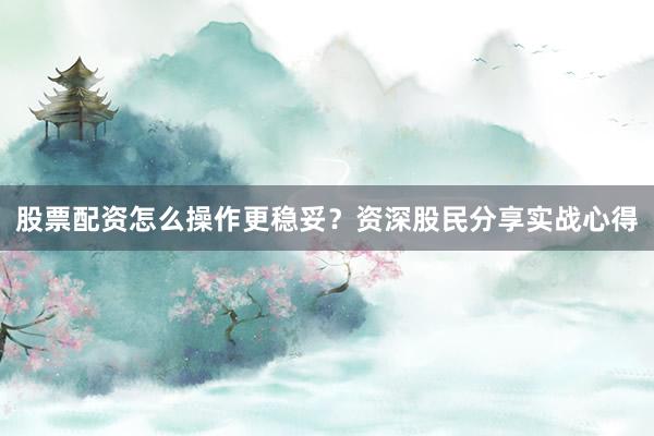 股票配资怎么操作更稳妥？资深股民分享实战心得