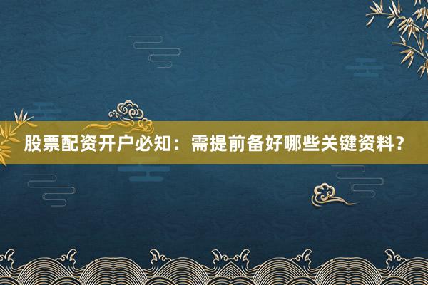 股票配资开户必知：需提前备好哪些关键资料？