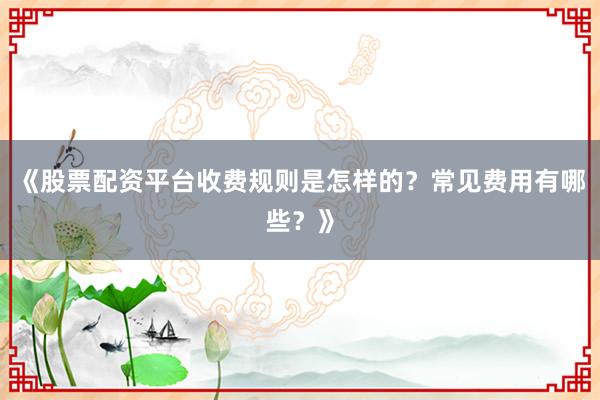 《股票配资平台收费规则是怎样的？常见费用有哪些？》