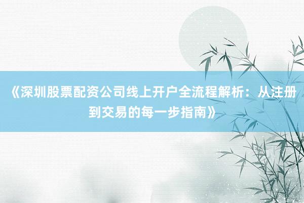 《深圳股票配资公司线上开户全流程解析：从注册到交易的每一步指南》