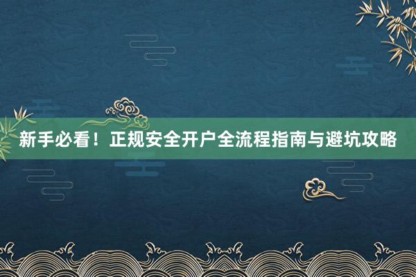 新手必看！正规安全开户全流程指南与避坑攻略