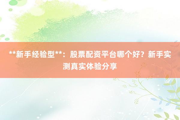 **新手经验型**：股票配资平台哪个好？新手实测真实体验分享