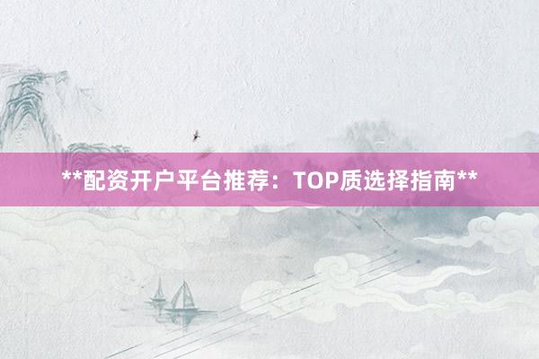 **配资开户平台推荐：TOP质选择指南**