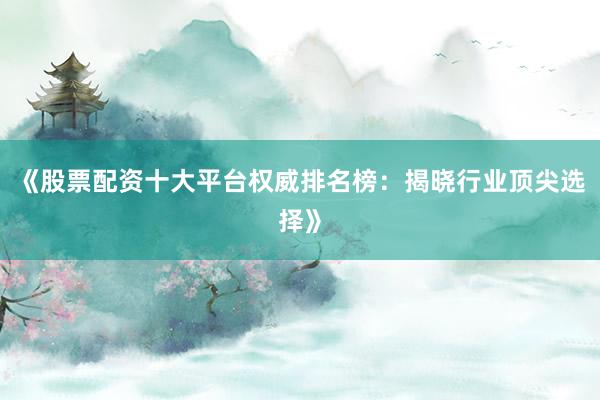 《股票配资十大平台权威排名榜：揭晓行业顶尖选择》