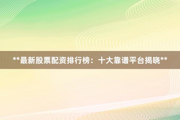 **最新股票配资排行榜：十大靠谱平台揭晓**