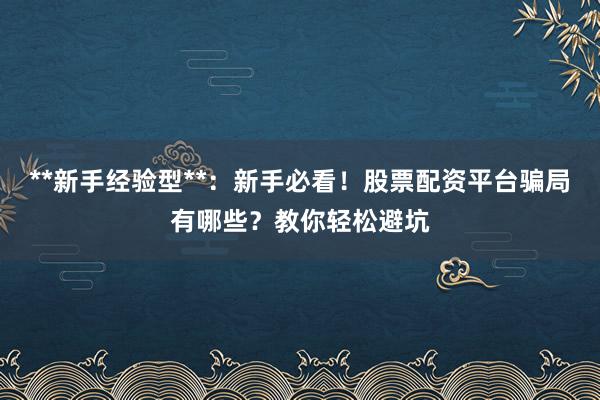 **新手经验型**：新手必看！股票配资平台骗局有哪些？教你轻松避坑