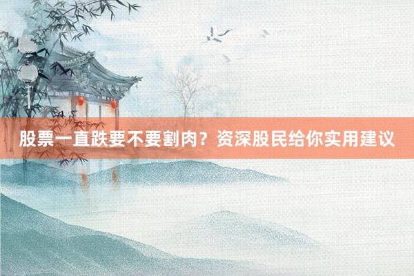 股票一直跌要不要割肉？资深股民给你实用建议