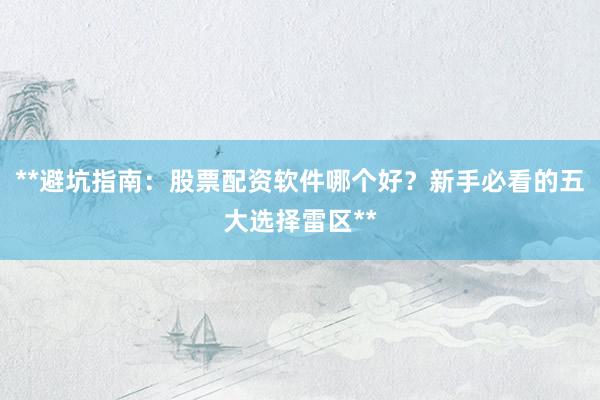 **避坑指南：股票配资软件哪个好？新手必看的五大选择雷区**