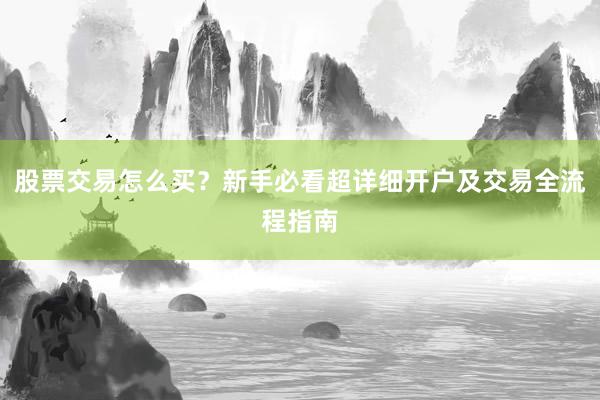 股票交易怎么买？新手必看超详细开户及交易全流程指南