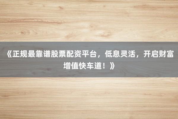 《正规最靠谱股票配资平台，低息灵活，开启财富增值快车道！》