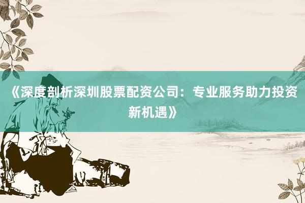 《深度剖析深圳股票配资公司：专业服务助力投资新机遇》