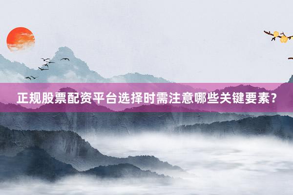正规股票配资平台选择时需注意哪些关键要素？