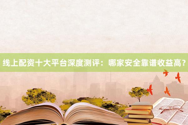 线上配资十大平台深度测评：哪家安全靠谱收益高？