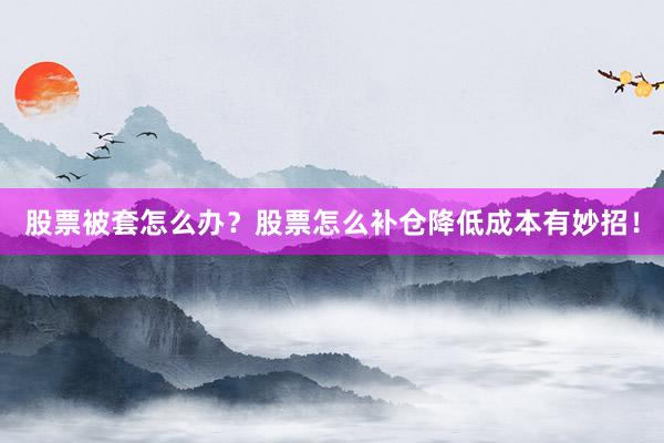 股票被套怎么办？股票怎么补仓降低成本有妙招！