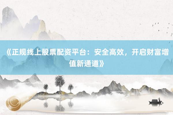 《正规线上股票配资平台:安全高效,开启财富增值新通道》