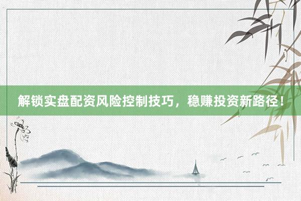 解锁实盘配资风险控制技巧，稳赚投资新路径！