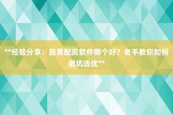 **经验分享：股票配资软件哪个好？老手教你如何避坑选优**