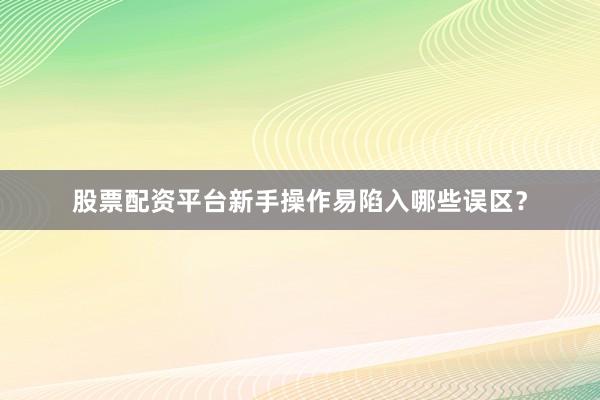 股票配资平台新手操作易陷入哪些误区？
