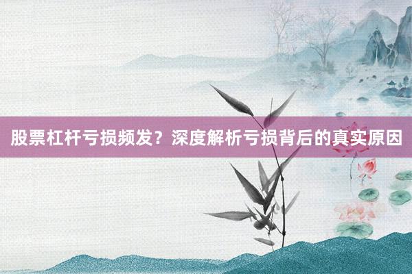 股票杠杆亏损频发？深度解析亏损背后的真实原因