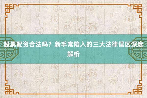 股票配资合法吗？新手常陷入的三大法律误区深度解析