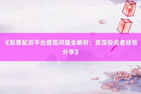 《股票配资平台提现问题全解析：资深投资者经验分享》