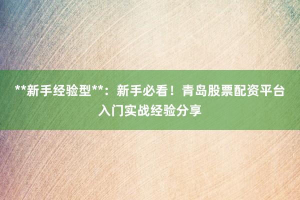 **新手经验型**：新手必看！青岛股票配资平台入门实战经验分享