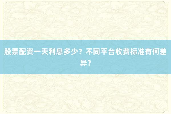股票配资一天利息多少？不同平台收费标准有何差异？