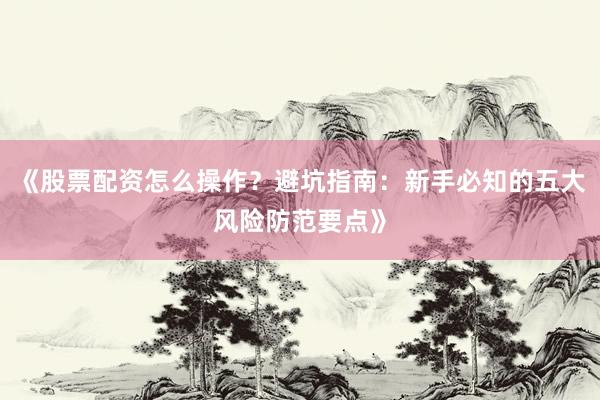 《股票配资怎么操作？避坑指南：新手必知的五大风险防范要点》