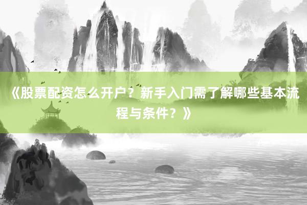 《股票配资怎么开户？新手入门需了解哪些基本流程与条件？》