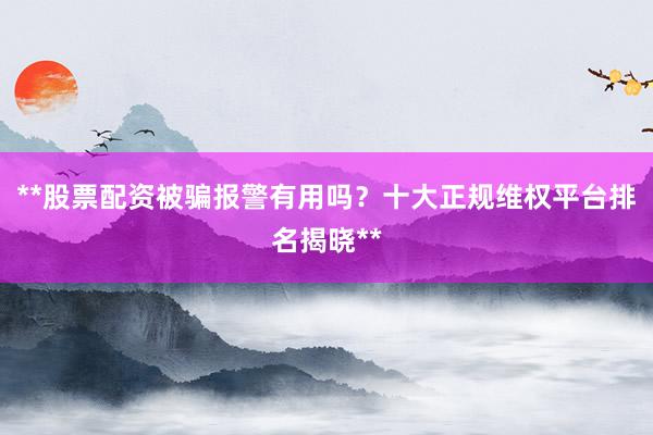 **股票配资被骗报警有用吗？十大正规维权平台排名揭晓**