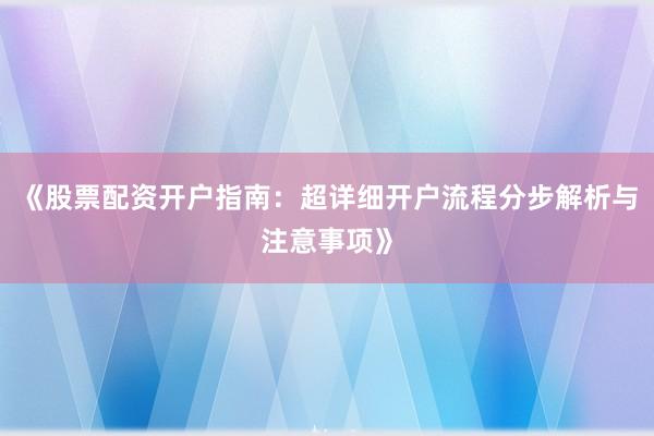 《股票配资开户指南：超详细开户流程分步解析与注意事项》