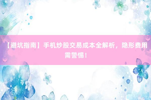 【避坑指南】手机炒股交易成本全解析，隐形费用需警惕！