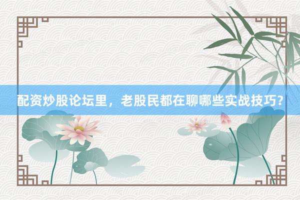 配资炒股论坛里，老股民都在聊哪些实战技巧？