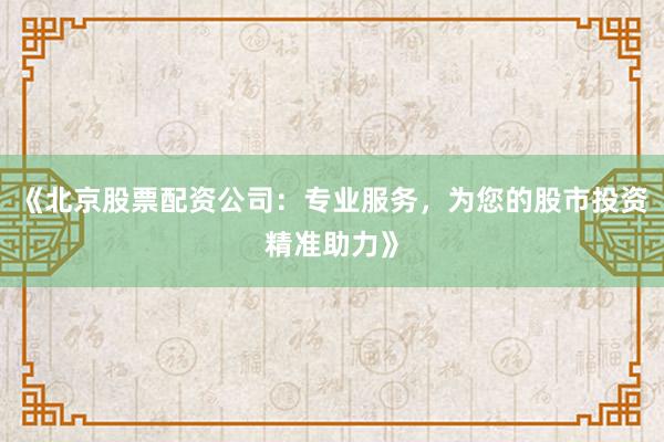 《北京股票配资公司：专业服务，为您的股市投资精准助力》