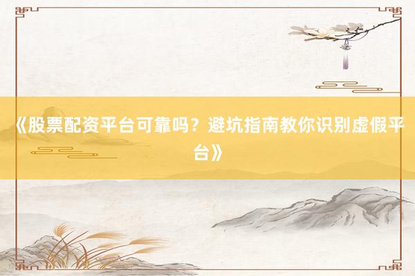 《股票配资平台可靠吗？避坑指南教你识别虚假平台》