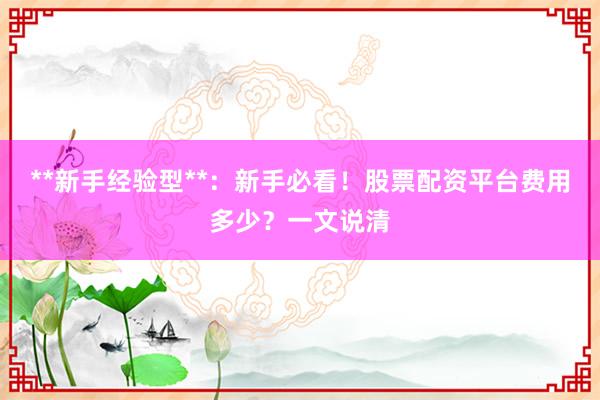 **新手经验型**：新手必看！股票配资平台费用多少？一文说清