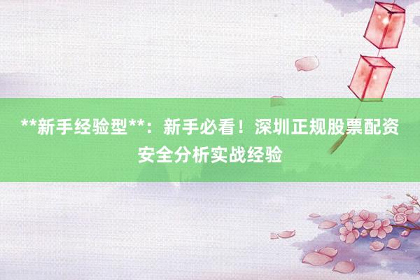 **新手经验型**：新手必看！深圳正规股票配资安全分析实战经验