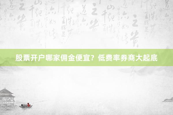 股票开户哪家佣金便宜？低费率券商大起底