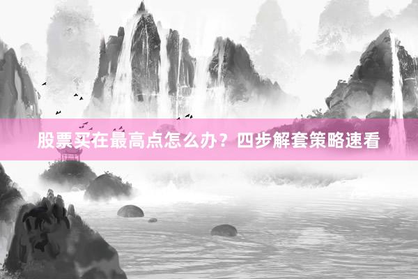 股票买在最高点怎么办？四步解套策略速看