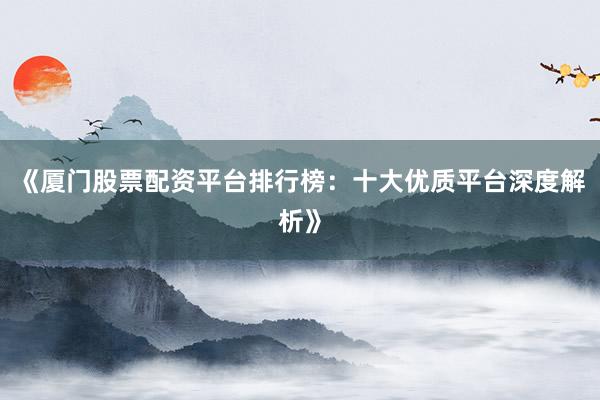 《厦门股票配资平台排行榜：十大优质平台深度解析》