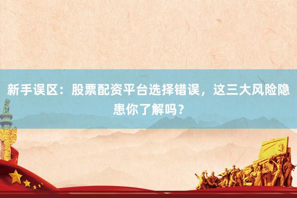 新手误区：股票配资平台选择错误，这三大风险隐患你了解吗？