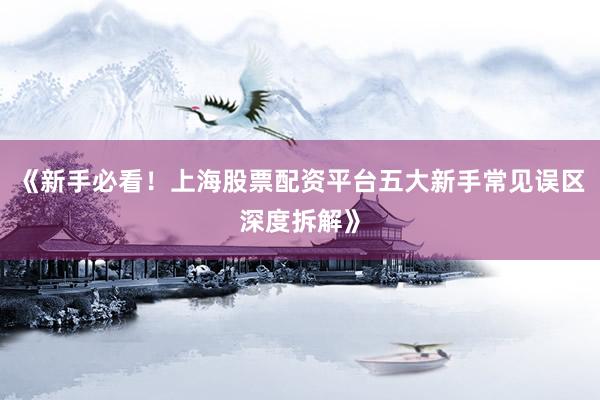 《新手必看！上海股票配资平台五大新手常见误区深度拆解》