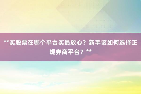 **买股票在哪个平台买最放心？新手该如何选择正规券商平台？**