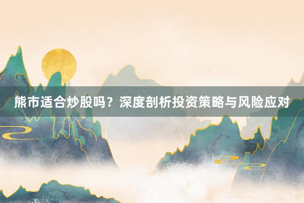 熊市适合炒股吗？深度剖析投资策略与风险应对