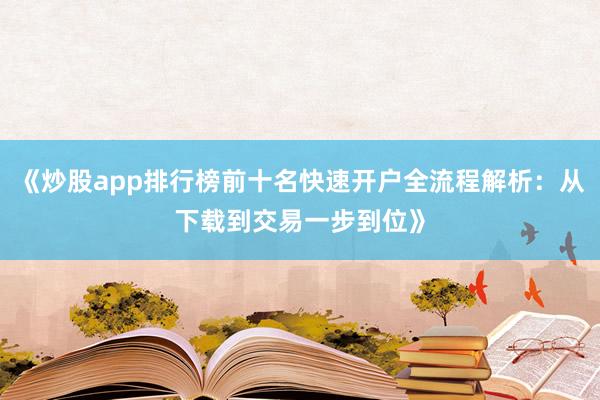 《炒股app排行榜前十名快速开户全流程解析：从下载到交易一步到位》