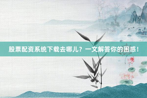 股票配资系统下载去哪儿？一文解答你的困惑！