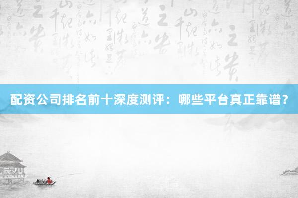配资公司排名前十深度测评：哪些平台真正靠谱？