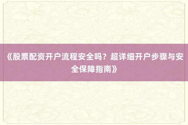 《股票配资开户流程安全吗？超详细开户步骤与安全保障指南》