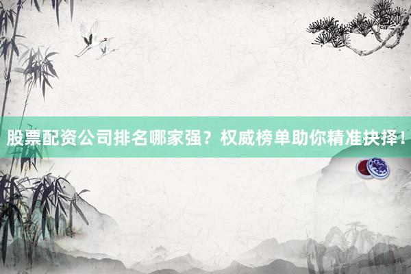 股票配资公司排名哪家强？权威榜单助你精准抉择！