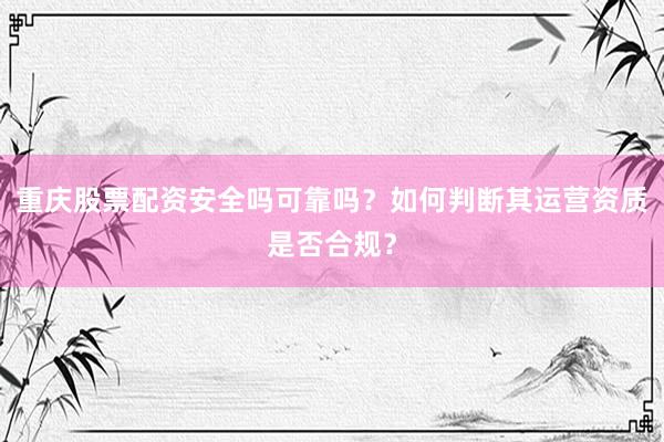 重庆股票配资安全吗可靠吗？如何判断其运营资质是否合规？